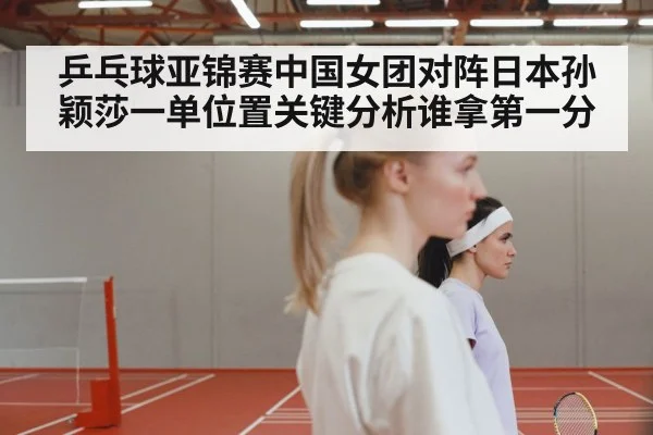 乒乓球亚锦赛中国女团对阵日本孙颖莎一单位置关键分析谁拿第一分
